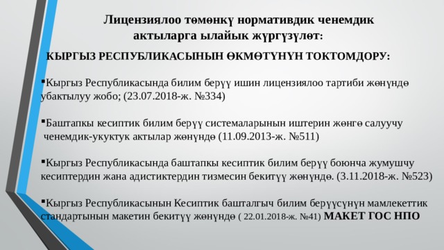  Лицензиялоо төмөнкү нормативдик ченемдик  актыларга ылайык жүргүзүлөт :    КЫРГЫЗ РЕСПУБЛИКАСЫНЫН ӨКМӨТҮНҮН ТОКТОМДОРУ:  Кыргыз Республикасында билим берүү ишин лицензиялоо тартиби жөнүндө убактылуу жобо; (23.07.2018-ж. №334) Баштапкы кесиптик билим берүү системаларынын иштерин жөнгө салуучу  ченемдик-укуктук актылар жөнүндө (11.09.2013-ж. №511) Кыргыз Республикасында баштапкы кесиптик билим берүү боюнча жумушчу кесиптердин жана адистиктердин тизмесин бекитүү жөнүндө. (3.11.2018-ж. №523) Кыргыз Республикасынын Кесиптик башталгыч билим берүүсүнүн мамлекеттик стандартынын макетин бекитүү жөнүндө ( 22.01.2018-ж. №41) МАКЕТ ГОС НПО 
