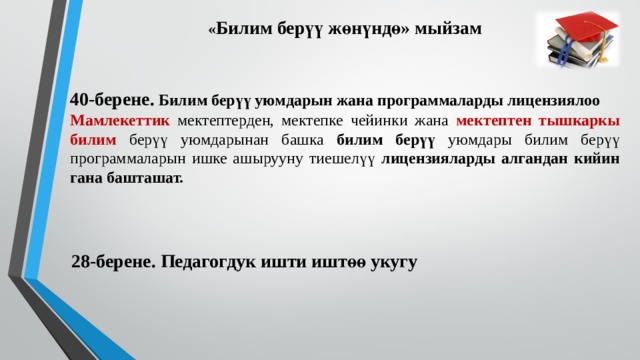 « Билим берүү жөнүндө» мыйзам 40-берене. Билим берүү уюмдарын жана программаларды лицензиялоо Мамлекеттик мектептерден, мектепке чейинки жана мектептен тышкаркы билим берүү уюмдарынан башка билим берүү уюмдары билим берүү программаларын ишке ашырууну тиешелүү лицензияларды алгандан кийин гана башташат. 28-берене. Педагогдук ишти иштөө укугу 