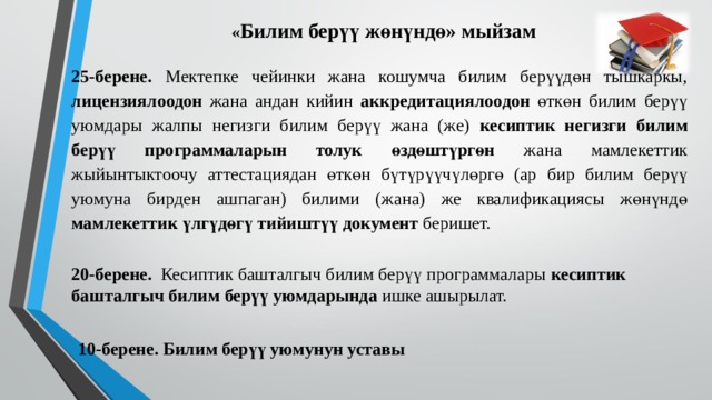 « Билим берүү жөнүндө» мыйзам 25-берене. Мектепке чейинки жана кошумча билим берүүдөн тышкаркы, лицензиялоодон жана андан кийин аккредитациялоодон өткөн билим берүү уюмдары жалпы негизги билим берүү жана (же) кесиптик негизги билим берүү программаларын толук өздөштүргөн жана мамлекеттик жыйынтыктоочу аттестациядан өткөн бүтүрүүчүлөргө (ар бир билим берүү уюмуна бирден ашпаган) билими (жана) же квалификациясы жөнүндө мамлекеттик үлгүдөгү тийиштүү документ беришет. 20-берене. Кесиптик башталгыч билим берүү программалары кесиптик  башталгыч билим берүү уюмдарында ишке ашырылат. 10-берене. Билим берүү уюмунун уставы 