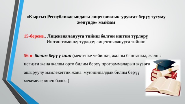 «Кыргыз Республикасындагы лицензиялык-уруксат берүү тутуму жөнүндө» мыйзам 15-берене. . Лицензияланууга тийиш болгон иштин түрлөрү Иштин төмөнкү түрлөрү лицензияланууга тийиш:  56 п . билим берүү иши (мектепке чейинки, жалпы баштапкы, жалпы негизги жана жалпы орто билим берүү программаларын жүзөгө ашыруучу мамлекеттик жана муниципалдык билим берүү мекемелеринен башка) 