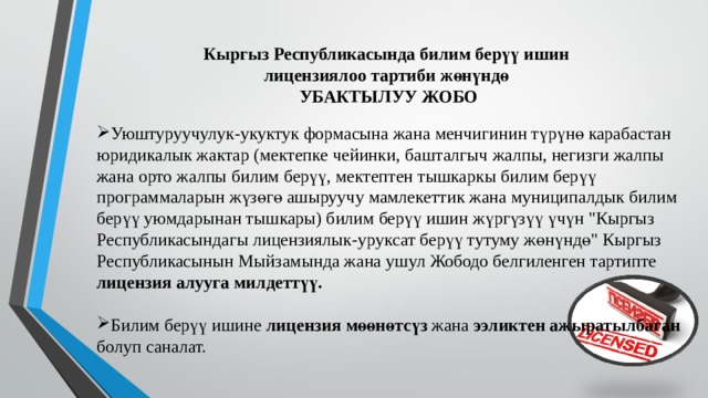  Кыргыз Республикасында билим берүү ишин лицензиялоо тартиби жөнүндө  УБАКТЫЛУУ ЖОБО Уюштуруучулук-укуктук формасына жана менчигинин түрүнө карабастан юридикалык жактар (мектепке чейинки, башталгыч жалпы, негизги жалпы жана орто жалпы билим берүү, мектептен тышкаркы билим берүү программаларын жүзөгө ашыруучу мамлекеттик жана муниципалдык билим берүү уюмдарынан тышкары) билим берүү ишин жүргүзүү үчүн 