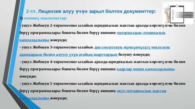 2-гл.  Лицензия алуу үчүн зарыл болгон документтер: 3) төмөнкү маалыматтар: - ушул Жобонун 2-тиркемесине ылайык юридикалык жактын арызда көрсөтүлгөн билим берүү программалары боюнча билим берүү ишинин материалдык-техникалык камсыздалышы жөнүндө; - ушул Жобонун 3-тиркемесине ылайык ден соолугунун мүмкүнчүлүгү чектелген адамдардын билим алуусу үчүн атайын шарттардын болушу жөнүндө; - ушул Жобонун 4-тиркемесине ылайык арызда юридикалык жактын көрсөтүлгөн билим берүү программалары боюнча билим берүү ишинин кадрлар менен камсыздалышы жөнүндө; - ушул Жобонун 5-тиркемесине ылайык юридикалык жактын арызда көрсөтүлгөн билим берүү программалары боюнча билим берүү ишинин окуу-методикалык жактан камсыздалышы жөнүндө;  