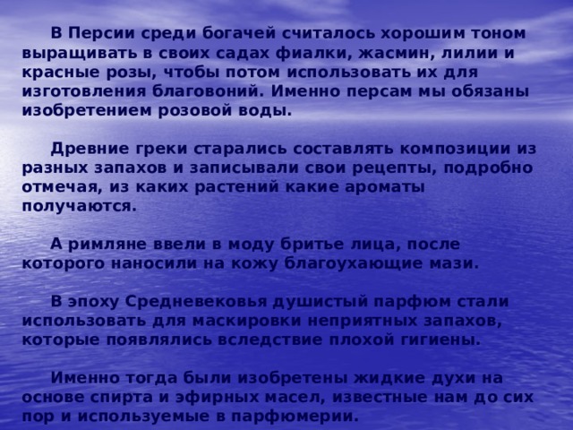   В Персии среди богачей считалось хорошим тоном выращивать в своих садах фиалки, жасмин, лилии и красные розы, чтобы потом использовать их для изготовления благовоний. Именно персам мы обязаны изобретением розовой воды.   Древние греки старались составлять композиции из разных запахов и записывали свои рецепты, подробно отмечая, из каких растений какие ароматы получаются.   А римляне ввели в моду бритье лица, после которого наносили на кожу благоухающие мази.   В эпоху Средневековья душистый парфюм стали использовать для маскировки неприятных запахов, которые появлялись вследствие плохой гигиены.   Именно тогда были изобретены жидкие духи на основе спирта и эфирных масел, известные нам до сих пор и используемые в парфюмерии. 