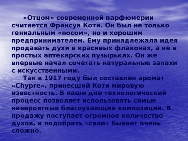   «Отцом» современной парфюмерии считается Франсуа Коти. Он был не только гениальным «носом», но и хорошим предпринимателем. Ему принадлежала идея продавать духи в красивых флаконах, а не в простых аптекарских пузырьках. Он же впервые начал сочетать натуральные запахи с искусственными.   Так в 1917 году был составлен аромат «Chypre», принесший Коти мировую известность. В наши дни технологический процесс позволяет использовать самые невероятные благоухающие композиции. В продажу поступает огромное количество духов, и подобрать «свои» бывает очень сложно. 