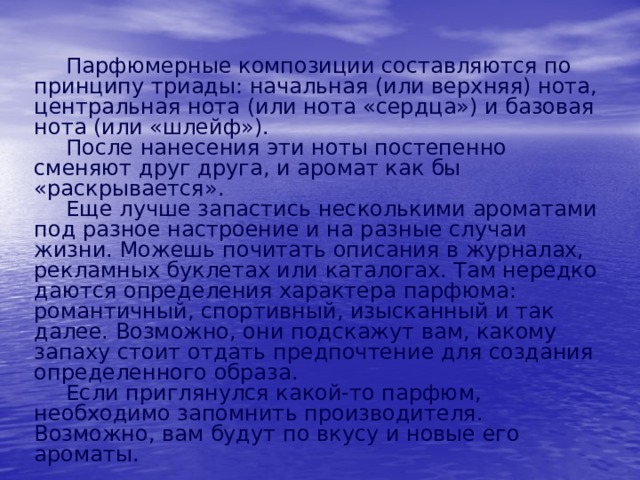  Парфюмерные композиции составляются по принципу триады: начальная (или верхняя) нота, центральная нота (или нота «сердца») и базовая нота (или «шлейф»).  После нанесения эти ноты постепенно сменяют друг друга, и аромат как бы «раскрывается».  Еще лучше запастись несколькими ароматами под разное настроение и на разные случаи жизни. Можешь почитать описания в журналах, рекламных буклетах или каталогах. Там нередко даются определения характера парфюма: романтичный, спортивный, изысканный и так далее. Возможно, они подскажут вам, какому запаху стоит отдать предпочтение для создания определенного образа.  Если приглянулся какой-то парфюм, необходимо запомнить производителя. Возможно, вам будут по вкусу и новые его ароматы. 