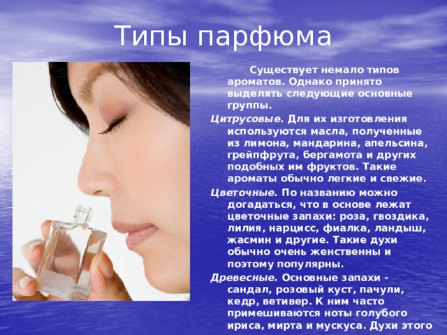 Типы парфюма   Существует немало типов ароматов. Однако принято выделять следующие основные группы. Цитрусовые. Для их изготовления используются масла, полученные из лимона, мандарина, апельсина, грейпфрута, бергамота и других подобных им фруктов. Такие ароматы обычно легкие и свежие. Цветочные. По названию можно догадаться, что в основе лежат цветочные запахи: роза, гвоздика, лилия, нарцисс, фиалка, ландыш, жасмин и другие. Такие духи обычно очень женственны и поэтому популярны. Древесные. Основные запахи - сандал, розовый куст, пачули, кедр, ветивер. К ним часто примешиваются ноты голу­бого ириса, мирта и мускуса. Духи этого типа довольно тяжелые. 