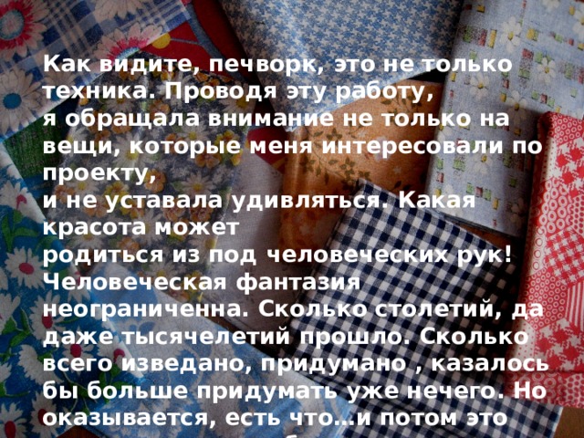 Как видите, печворк, это не только техника. Проводя эту работу, я обращала внимание не только на вещи, которые меня интересовали по проекту, и не уставала удивляться. Какая красота может родиться из под человеческих рук! Человеческая фантазия неограниченна. Сколько столетий, да даже тысячелетий прошло. Сколько всего изведано, придумано , казалось бы больше придумать уже нечего. Но оказывается, есть что…и потом это что-то ловит на себе восторженные взгляды людей. . 