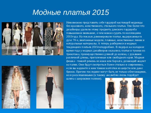 Модные платья 2015 Невозможно представить себе гардероб настоящей модницы без красивого, женственного, стильного платья. Тем более что дизайнеры уделили этому предмету дамского гардероба повышенное внимание, о чем можно судить по коллекциям 2015года. На показах доминировали платья, выдержанные в духе 70-х, винтажные модели, плавные, женственные линии и натуральные материалы. А теперь разберемся в модных тенденциях платьев 2015поподробнее. В лидерах на холодное время года у модных дизайнеров оказались платья и туники из трикотажа, преимущественно длиной до колена, с рукавами различной длины, приталенные или свободного кроя. Модная фишка - тонкий ремень из кожи или бархата, делающий акцент на талии. Они будут смотреться более стильно и современно, если вы наденете к ним тонкие колготки из шерсти или даже брюки. Причем последние могут быть не только облегающими, но и расклешенными (к такому ансамблю очень подойдет шляпа с широкими полями). 