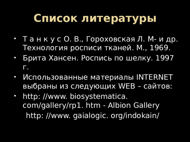 Список литературы Т а н к у с О. В., Гороховская Л. М- и др. Технология росписи тканей. М., 1969. Брита Хансен. Роспись по шелку. 1997 г. Использованные материалы INTERNET выбраны из следующих WEB – сайтов: http: //www. biosystematica. com/gallery/rp1. htm - Albion Gallery  http: //www. gaialogic. org/indokain/ 