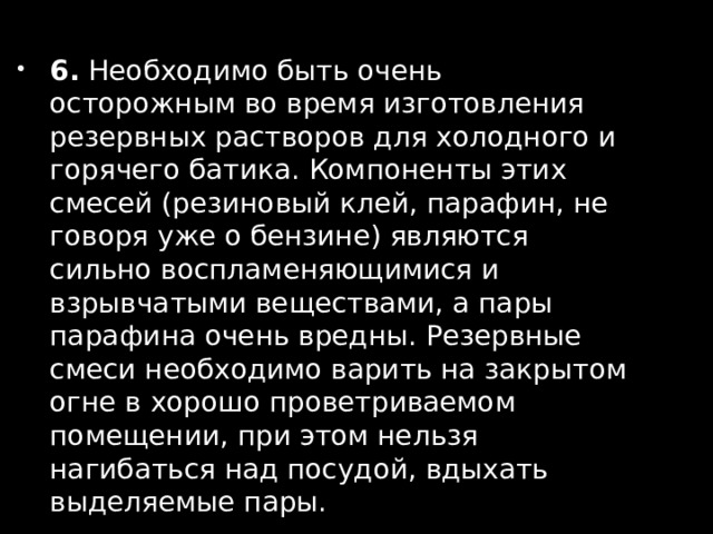 6. Необходимо быть очень осторожным во время изготовления резервных растворов для холодного и горячего батика. Компоненты этих смесей (резиновый клей, парафин, не говоря уже о бензине) являются сильно воспламеняющимися и взрывчатыми веществами, а пары парафина очень вредны. Резервные смеси необходимо варить на закрытом огне в хорошо проветриваемом помещении, при этом нельзя нагибаться над посудой, вдыхать выделяемые пары. 