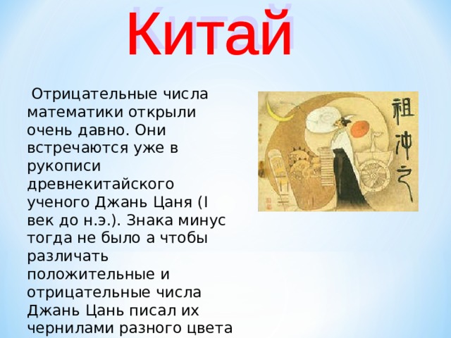  Отрицательные числа математики открыли очень давно. Они встречаются уже в рукописи древнекитайского ученого Джань Цаня ( I век до н.э.). Знака минус тогда не было а чтобы различать положительные и отрицательные числа Джань Цань писал их чернилами разного цвета ( красными и черными ).  