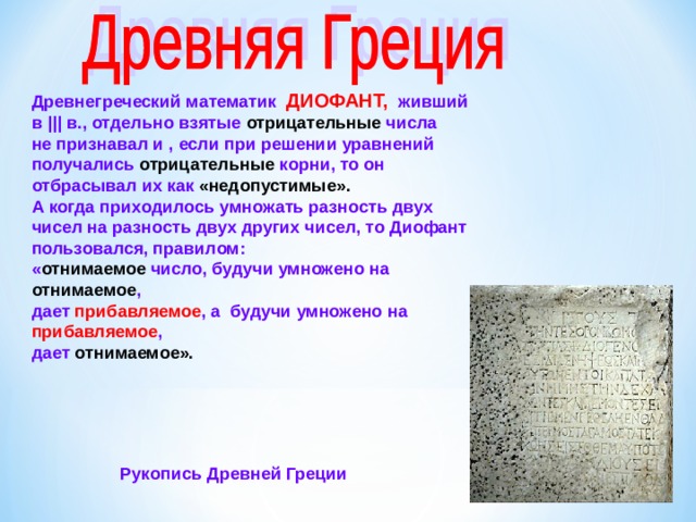 Древнегреческий математик ДИОФАНТ, живший в ||| в., отдельно взятые отрицательные числа не признавал и , если при решении уравнений получались отрицательные корни, то он отбрасывал их как «недопустимые». А когда приходилось умножать разность двух чисел на разность двух других чисел, то Диофант пользовался, правилом: « отнимаемое число, будучи умножено на отнимаемое , дает прибавляемое , а будучи умножено на прибавляемое , дает отнимаемое». Рукопись Древней Греции  