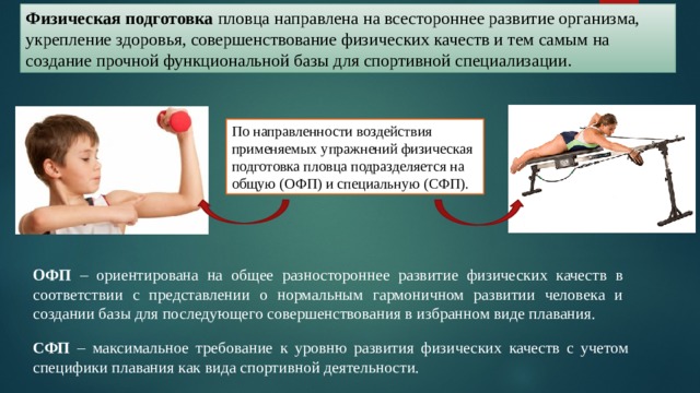 Физическая подготовка пловца направлена на всестороннее развитие организма, укрепление здоровья, совершенствование физических качеств и тем самым на создание прочной функциональной базы для спортивной специализации. По направленности воздействия применяемых упражнений физическая подготовка пловца подразделяется на общую (ОФП) и специальную (СФП). ОФП – ориентирована на общее разностороннее развитие физических качеств в соответствии с представлении о нормальным гармоничном развитии человека и создании базы для последующего совершенствования в избранном виде плавания. СФП – максимальное требование к уровню развития физических качеств с учетом специфики плавания как вида спортивной деятельности. 