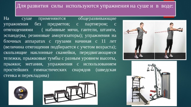 Для развития силы используются упражнения на суше и в воде: На суше применяются общеразвивающие упражнения без предметов; с партнером; с отягощениями ( набивные мячи, гантели, штанги, эспандеры, резиновые амортизаторы); упражнения на блочных аппаратах с грузами начиная с 11 лет (величина отягощения подбирается с учетом возраста); скользящие наклонные скамейки, передвигающиеся тележки, прыжковые тумбы с разным уровнем высоты, прыжки; метания, упражнения с использованием простейших гимнастических снарядов (шведская стенка и перекладина) 