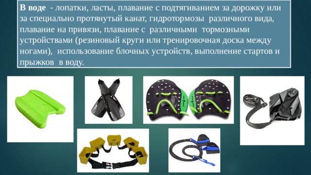 В воде - лопатки, ласты, плавание с подтягиванием за дорожку или за специально протянутый канат, гидротормозы различного вида, плавание на привязи, плавание с различными тормозными устройствами (резиновый круги или тренировочная доска между ногами), использование блочных устройств, выполнение стартов и прыжков в воду. 