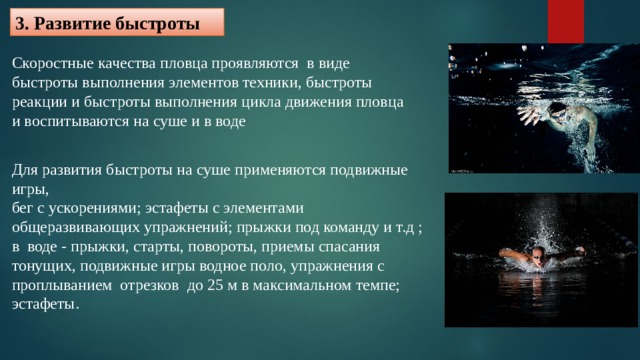 3. Развитие быстроты Скоростные качества пловца проявляются в виде быстроты выполнения элементов техники, быстроты реакции и быстроты выполнения цикла движения пловца и воспитываются на суше и в воде Для развития быстроты на суше применяются подвижные игры, бег с ускорениями; эстафеты с элементами общеразвивающих упражнений; прыжки под команду и т.д ; в воде - прыжки, старты, повороты, приемы спасания тонущих, подвижные игры водное поло, упражнения с проплыванием отрезков до 25 м в максимальном темпе; эстафеты. 