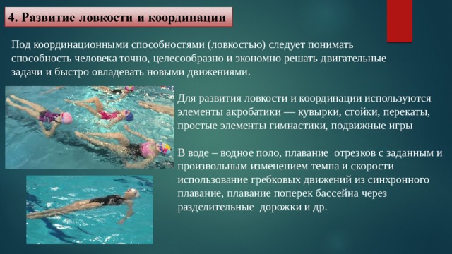 Под координационными способностями (ловкостью) следует понимать способность человека точно, целесообразно и экономно решать двигательные задачи и быстро овладевать новыми движениями. Для развития ловкости и координации используются элементы акробатики — кувырки, стойки, перекаты, простые элементы гимнастики, подвижные игры В воде – водное поло, плавание отрезков с заданным и произвольным изменением темпа и скорости использование гребковых движений из синхронного плавание, плавание поперек бассейна через разделительные дорожки и др. 