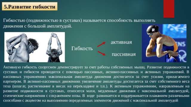5.Развитие гибкости Гибкостью (подвижностью в суставах) называется способность выполнять движения с большой амплитудой. активная Гибкость пассивная Активную гибкость спортсмен демонстрирует за счет работы собственных мышц. Развитие подвижности в суставах и гибкости проводится с помощью пассивных, активно-пассивных и активных упражнений. В пассивных упражнениях максимальная амплитуда движения достигается за счет усилия, прилагаемого партнером. В активно-пассивных движениях увеличение амплитуды достигается за счет собственного веса тела (шпагат, растягивание в висах на перекладине и т.п.). К активным упражнениям, направленным на развитие подвижности в суставах, относятся махи, медленные движения с максимальной амплитудой, статические напряжения с сохранением позы. В  воде  развивается и поддерживается плаванием различными способами с акцентом на выполнении определенных элементов движений с максимальной амплитудой  