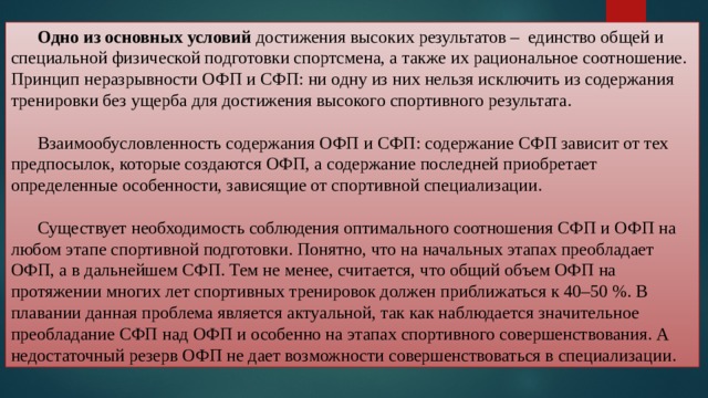  Одно из основных условий достижения высоких результатов – единство общей и специальной физической подготовки спортсмена, а также их рациональное соотношение. Принцип неразрывности ОФП и СФП: ни одну из них нельзя исключить из содержания тренировки без ущерба для достижения высокого спортивного результата.  Взаимообусловленность содержания ОФП и СФП: содержание СФП зависит от тех предпосылок, которые создаются ОФП, а содержание последней приобретает определенные особенности, зависящие от спортивной специализации.  Существует необходимость соблюдения оптимального соотношения СФП и ОФП на любом этапе спортивной подготовки. Понятно, что на начальных этапах преобладает ОФП, а в дальнейшем СФП. Тем не менее, считается, что общий объем ОФП на протяжении многих лет спортивных тренировок должен приближаться к 40–50 %. В плавании данная проблема является актуальной, так как наблюдается значительное преобладание СФП над ОФП и особенно на этапах спортивного совершенствования. А недостаточный резерв ОФП не дает возможности совершенствоваться в специализации. 