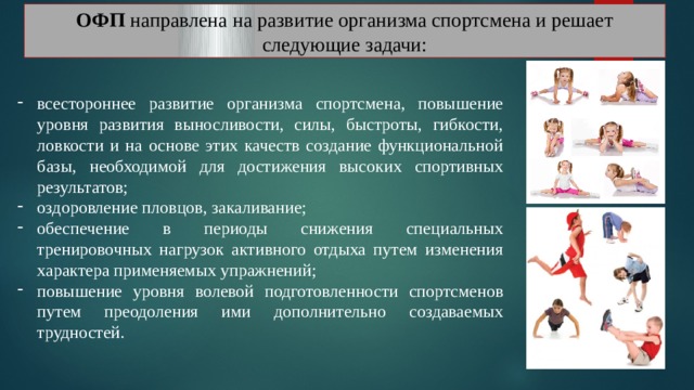 ОФП направлена на развитие организма спортсмена и решает следующие задачи: всестороннее развитие организма спортсмена, повышение уровня развития выносливости, силы, быстроты, гибкости, ловкости и на основе этих качеств создание функциональной базы, необходимой для достижения высоких спортивных результатов; оздоровление пловцов, закаливание; обеспечение в периоды снижения специальных тренировочных нагрузок активного отдыха путем изменения характера применяемых упражнений; повышение уровня волевой подготовленности спортсменов путем преодоления ими дополнительно создаваемых трудностей. 
