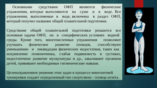  Основными средствами ОФП являются физические упражнения, которые выполняются на суше и в воде. Все упражнения, выполняемые в воде, включены в раздел ОФП, который получил название общей плавательной подготовки. Средствами общей плавательной подготовки решаются все основные задачи ОФП, но в специфических условиях водной среды. Кроме того, многочисленные упражнения позволяют улучшать физическое развитие пловцов, способствуют уменьшению и ликвидации физических недостатков, таких как искривление позвоночника, слабая подвижность в суставах, недостаточное развитие мускулатуры и др., закаливают организм детей, прививают необходимые гигиенические навыки. Целенаправленное решение этих задач в процессе многолетней тренировки создает определенный тип спортсмена - пловца-атлета. 