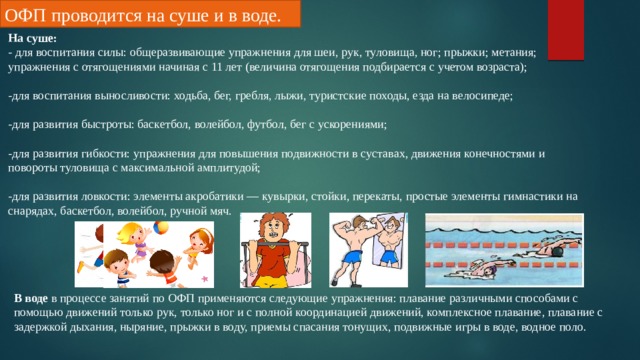 ОФП проводится на суше и в воде. На суше: - для воспитания силы: общеразвивающие упражнения для шеи, рук, туловища, ног; прыжки; метания; упражнения с отягощениями начиная с 11 лет (величина отягощения подбирается с учетом возраста); -для воспитания выносливости: ходьба, бег, гребля, лыжи, туристские походы, езда на велосипеде; -для развития быстроты: баскетбол, волейбол, футбол, бег с ускорениями; -для развития гибкости: упражнения для повышения подвижности в суставах, движения конечностями и повороты туловища с максимальной амплитудой; -для развития ловкости: элементы акробатики — кувырки, стойки, перекаты, простые элементы гимнастики на снарядах, баскетбол, волейбол, ручной мяч. В воде в процессе занятий по ОФП применяются следующие упражнения: плавание различными способами с помощью движений только рук, только ног и с полной координацией движений, комплексное плавание, плавание с задержкой дыхания, ныряние, прыжки в воду, приемы спасания тонущих, подвижные игры в воде, водное поло. 