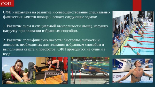СФП СФП направлена на развитие и совершенствование специальных физических качеств пловца и решает следующие задачи: 1. Развитие силы и специальной выносливости мышц, несущих нагрузку при плавании избранным способом. 2. Развитие специфических качеств: быстроты, гибкости и ловкости, необходимых для плавания избранным способом и выполнения старта и поворотов. СФП проводится на суше и в воде. 