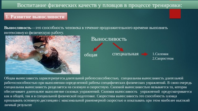 Воспитание физических качеств у пловцов в процессе тренировки: 1. Развитие выносливости Выносливость —это способность человека в течение продолжительного времени выполнять интенсивную физическую работу. Выносливость специальная общая 1.Силовая 2.Скоростная Общая выносливость характеризуется длительной работоспособностью, специальная выносливость длительной работоспособностью при выполнении определенной работы специфических физических упражнений. В свою очередь специальная выносливость разделяется на силовую и скоростную. Силовой выносливостью называется та, которая обеспечивает длительное выполнение силовых упражнений. Силовая выносливость упражнений предусматривается как в общей, так и в специальной физической подготовке. Скоростная выносливость это способность пловца проплывать основную дистанцию с максимальной равномерной скоростью и показывать при этом наиболее высокий личный результат 
