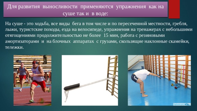 Для развития выносливости применяются упражнения как на суше так и в воде: На суше - это ходьба, все виды бега в том числе и по пересеченной местности, гребля, лыжи, туристские походы, езда на велосипеде, упражнения на тренажерах с небольшими отягощениями продолжительностью не более 15 мин, работа с резиновыми амортизаторами и на блочных аппаратах с грузами, скользящие наклонные скамейки, тележки. 