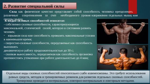 2. Развитие специальной силы  Сила как физическое качество представляет собой способность человека преодолевать различные сопротивления за счет необходимого уровня напряжения отдельных мышц или группы мышц.  К видам силовых способностей относятся: - собственно силовые способности, характеризующиеся максимальной, статической силой, которую в состоянии развить человек; взрывная сила или способность проявлять максимальные усилия в наименьшее время; - скоростно-силовые способности, определяемые как способность выполнять динамическую работу продолжительностью до 30 с; - силовая выносливость, определяемая как способность организма противостоять утомлению при работе длительностью до 4 мин; Отдельные виды силовых способностей относительно слабо взаимосвязаны. Это требует использования разных средств, методов и тренировочных режимов для развития отдельных силовых способностей. Тренировки проводятся интервальным, повторно-интервальным и повторным методами. 