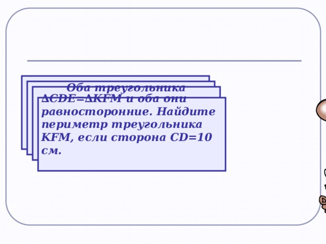 В двух треугольниках равны по две стороны и по одному углу. Всегда ли равны эти треугольники? В двух треугольниках равны по одной стороне и по двум углам. Всегда ли равны эти треугольники? Оба треугольника равносторонние и имеют только по одной равной стороне. Равны ли эти треугольники? ∆ СDE=∆KFM и оба они равносторонние. Найдите периметр треугольника KFM, если сторона CD=10 см.  