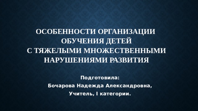 Особенности организации  обучения детей  с тяжелыми множественными нарушениями развития   Подготовила: Бочарова Надежда Александровна, Учитель, I категории. 