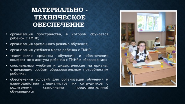 Материально - техническое обеспечение организация пространства, в котором обучается ребенок с ТМНР; организация временного режима обучения; организация учебного места ребенка с ТМНР; технические средства обучения и обеспечения комфортного доступа ребенка с ТМНР к образованию; специальные учебные и дидактические материалы, отвечающие особым образовательным потребностям ребенка; обеспечение условий для организации обучения и взаимодействия специалистов, их сотрудников с родителями (законными представителями) обучающихся 