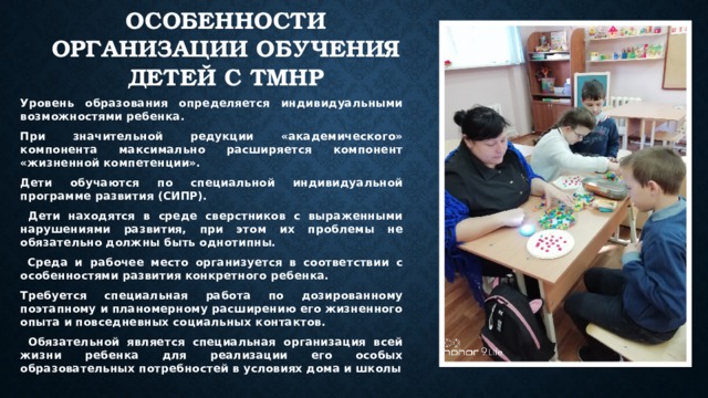 Особенности организации обучения детей с ТМНР Уровень образования определяется индивидуальными возможностями ребенка. При значительной редукции «академического» компонента максимально расширяется компонент «жизненной компетенции». Дети обучаются по специальной индивидуальной программе развития (СИПР).  Дети находятся в среде сверстников с выраженными нарушениями развития, при этом их проблемы не обязательно должны быть однотипны.  Среда и рабочее место организуется в соответствии с особенностями развития конкретного ребенка. Требуется специальная работа по дозированному поэтапному и планомерному расширению его жизненного опыта и повседневных социальных контактов.  Обязательной является специальная организация всей жизни ребенка для реализации его особых образовательных потребностей в условиях дома и школы 