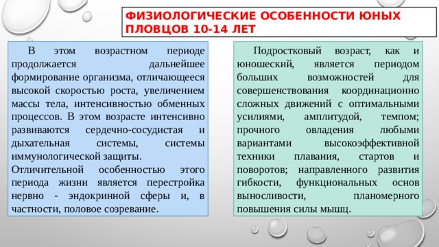 ФИЗИОЛОГИЧЕСКИЕ ОСОБЕННОСТИ ЮНЫХ ПЛОВЦОВ 10-14 ЛЕТ  В этом возрастном периоде продолжается дальнейшее формирование организма, отличающееся высокой скоростью роста, увеличением массы тела, интенсивностью обменных процессов. В этом возрасте интенсивно развиваются сердечно-сосудистая и дыхательная системы, системы иммунологической защиты.  Подростковый возраст, как и юношеский, является периодом больших возможностей для совершенствования координационно сложных движений с оптимальными усилиями, амплитудой, темпом; прочного овладения любыми вариантами высокоэффективной техники плавания, стартов и поворотов; направленного развития гибкости, функциональных основ выносливости, планомерного повышения силы мышц. Отличительной особенностью этого периода жизни является перестройка нервно - эндокринной сферы и, в частности, половое созревание. 