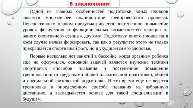 В заключении:  Одной из главных особенностей подготовки юных пловцов является многолетнее планирование тренировочного процесса. Перспективным планом предусматривается постепенное повышение уровня физических и функциональных возможностей пловцов от одного спортивного сезона к другому. Подготовку юного пловца ни в коем случае нельзя форсировать, так как в результате этого не только прекращается спортивный рост, но и ухудшается его здоровье.  Первые несколько лет занятий в бассейне, когда организм ребенка еще не оформился, основной задачей является изучение техники спортивных способов плавания и постепенное повышение тренированности средствами общей плавательной подготовки, общей и специальной физической подготовки. В это время еще не ведется тренировка в определенном способе плавания на избранную дистанцию, а закладывается основа для такой специализации в будущем. 