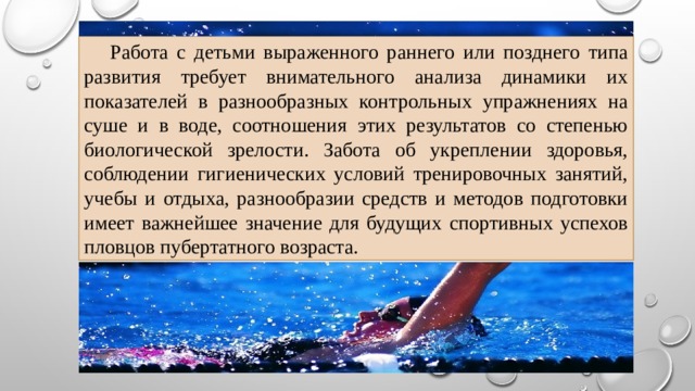  Работа с детьми выраженного раннего или позднего типа развития требует внимательного анализа динамики их показателей в разнообразных контрольных упражнениях на суше и в воде, соотношения этих результатов со степенью биологической зрелости. Забота об укреплении здоровья, соблюдении гигиенических условий тренировочных занятий, учебы и отдыха, разнообразии средств и методов подготовки имеет важнейшее значение для будущих спортивных успехов пловцов пубертатного возраста. 