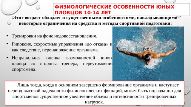 ФИЗИОЛОГИЧЕСКИЕ ОСОБЕННОСТИ ЮНЫХ ПЛОВЦОВ 10-14 ЛЕТ Этот возраст обладает и существенными особенностями, накладывающими некоторые ограничения на средства и методы спортивной подготовки: Тренировки на фоне недовосстановления. Гипоксия, скоростные упражнения «до отказа» и, как следствие, перенапряжение организма. Неправильная оценка возможностей юного пловца со стороны тренера, переутомление спортсмена. Лишь тогда, когда в основном завершено формирование организма и наступает период высокой надежности физиологических функций, может быть оправданно для спортсменов существенное увеличение объема и интенсивности тренировочных нагрузок. 