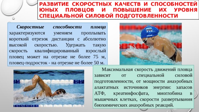 РАЗВИТИЕ СКОРОСТНЫХ КАЧЕСТВ И СПОСОБНОСТЕЙ ЮНЫХ ПЛОВЦОВ И ПОВЫШЕНИЕ ИХ УРОВНЯ СПЕЦИАЛЬНОЙ СИЛОВОЙ ПОДГОТОВЛЕННОСТИ  Скоростные способности пловца характеризуются умением проплывать короткий отрезок дистанции с абсолютно высокой скоростью. Удержать такую скорость квалифицированный взрослый пловец может на отрезке не более 75 м, пловец-подросток - на отрезке не более 50 м.  Максимальная скорость движений пловца зависит от специальной силовой подготовленности, от мощности анаэробных алактатных источников энергии: запасов АТФ, креатинфосфата, миоглобина в мышечных клетках, скорости развертывания биохимических анаэробных реакций. 
