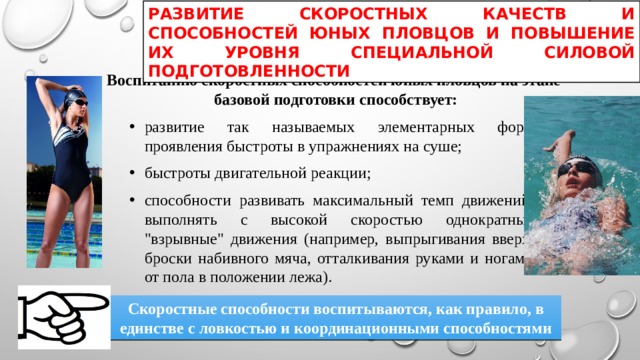РАЗВИТИЕ СКОРОСТНЫХ КАЧЕСТВ И СПОСОБНОСТЕЙ ЮНЫХ ПЛОВЦОВ И ПОВЫШЕНИЕ ИХ УРОВНЯ СПЕЦИАЛЬНОЙ СИЛОВОЙ ПОДГОТОВЛЕННОСТИ Воспитанию скоростных способностей юных пловцов на этапе базовой подготовки способствует: развитие так называемых элементарных форм проявления быстроты в упражнениях на суше; быстроты двигательной реакции; способности развивать максимальный темп движений, выполнять с высокой скоростью однократные 