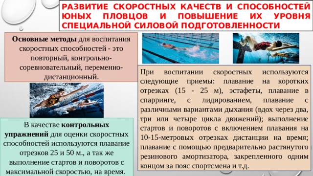 РАЗВИТИЕ СКОРОСТНЫХ КАЧЕСТВ И СПОСОБНОСТЕЙ ЮНЫХ ПЛОВЦОВ И ПОВЫШЕНИЕ ИХ УРОВНЯ СПЕЦИАЛЬНОЙ СИЛОВОЙ ПОДГОТОВЛЕННОСТИ Основные методы для воспитания скоростных способностей - это повторный, контрольно-соревновательный, переменно-дистанционный. При воспитании скоростных используются следующие приемы: плавание на коротких отрезках (15 - 25 м), эстафеты, плавание в спарринге, с лидированием, плавание с различными вариантами дыхания (вдох через два, три или четыре цикла движений); выполнение стартов и поворотов с включением плавания на 10-15-метровых отрезках дистанции на время; плавание с помощью предварительно растянутого резинового амортизатора, закрепленного одним концом за пояс спортсмена и т.д. В качестве контрольных упражнений для оценки скоростных способностей используются плавание отрезков 25 и 50 м., а так же выполнение стартов и поворотов с максимальной скоростью, на время. 