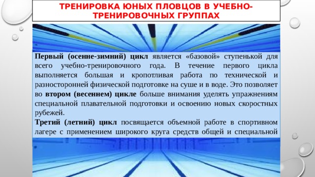 ТРЕНИРОВКА ЮНЫХ ПЛОВЦОВ В УЧЕБНО-ТРЕНИРОВОЧНЫХ ГРУППАХ Первый (осенне-зимний) цикл является «базовой» ступенькой для всего учебно-тренировочного года. В течение первого цикла выполняется большая и кропотливая работа по технической и разносторонней физической подготовке на суше и в воде. Это позволяет во втором (весеннем) цикле больше внимания уделять упражнениям специальной плавательной подготовки и освоению новых скоростных рубежей. Третий (летний) цикл посвящается объемной работе в спортивном лагере с применением широкого круга средств общей и специальной подготовки. 