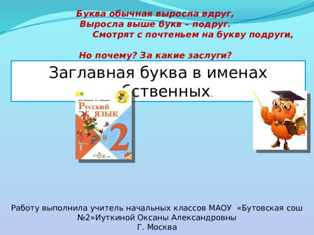Буква обычная выросла вдруг,  Выросла выше букв – подруг.  Смотрят с почтеньем на букву подруги,  Но почему? За какие заслуги?   Заглавная буква в именах собственных . Работу выполнила учитель начальных классов МАОУ «Бутовская сош №2»Иуткиной Оксаны Александровны Г. Москва 