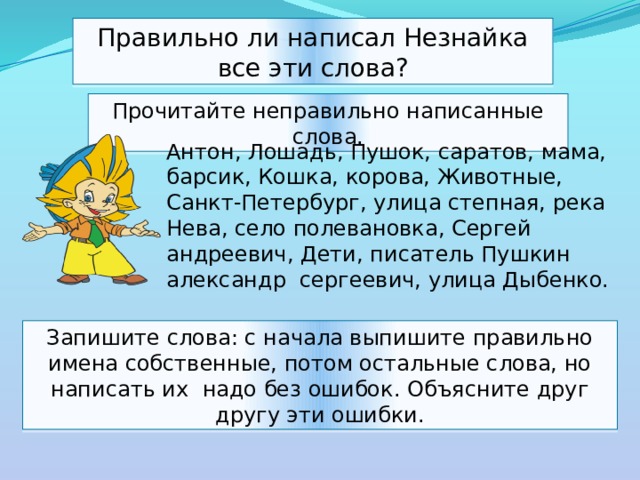 Правильно ли написал Незнайка все эти слова? Прочитайте неправильно написанные слова. Антон, Лошадь, Пушок, саратов, мама, барсик, Кошка, корова, Животные, Санкт-Петербург, улица степная, река Нева, село полевановка, Сергей андреевич, Дети, писатель Пушкин александр сергеевич, улица Дыбенко. Запишите слова: с начала выпишите правильно имена собственные, потом остальные слова, но написать их надо без ошибок. Объясните друг другу эти ошибки. 