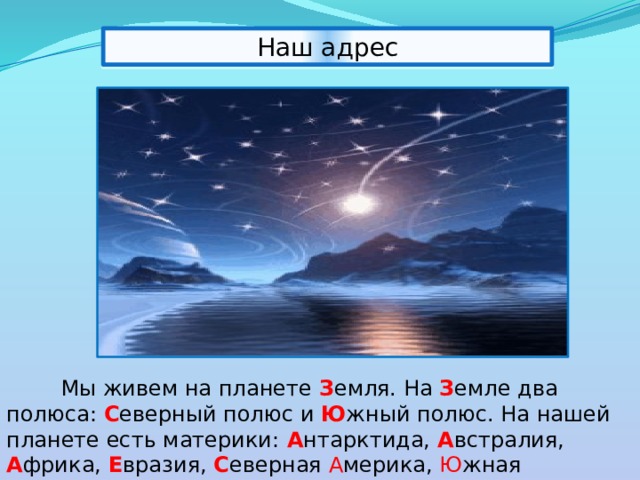Наш адрес  Мы живем на планете З емля.  На  З емле два полюса: С еверный полюс и Ю жный полюс. На нашей планете есть материки:  А нтарктида,  А встралия,  А фрика,  Е вразия, С еверная  А мерика,  Ю жная А мерика   