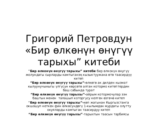 Григорий Петровдун «Бир өлкөнүн өнүгүү тарыхы” китеби “ Бир өлконүн өнүгүү тарыхы” китеби бир өлконүн өнугүү жолундагы сырларды камтыганэң кызыктуужана өтө таасирдүү китеп “ Бир өлкөнүн өнүгүү тарыхы”- өлкөгө ак дилден кызмат кылуунучыныгы үлгүсун көрсөтө алган котормо китептердин баш сабында турат “ Бир өлкөнүн өнүгүү тарыхы”- айрым котормочулар ээн баштык менен талашып которгусу келген өзгөчө китеп “ Бир өлкөнүн өнүгүү тарыхы”- көп жагынан Кыргызстанга окшошуп кеткен фин өлкөсүндөгү 1-кылымдан мурдагы олутту окуяларды камтыган таасирдуу китеп “ Бир өлкөнүн өнүгүү тарыхы” -тарыхтын таасын тарбиясы 