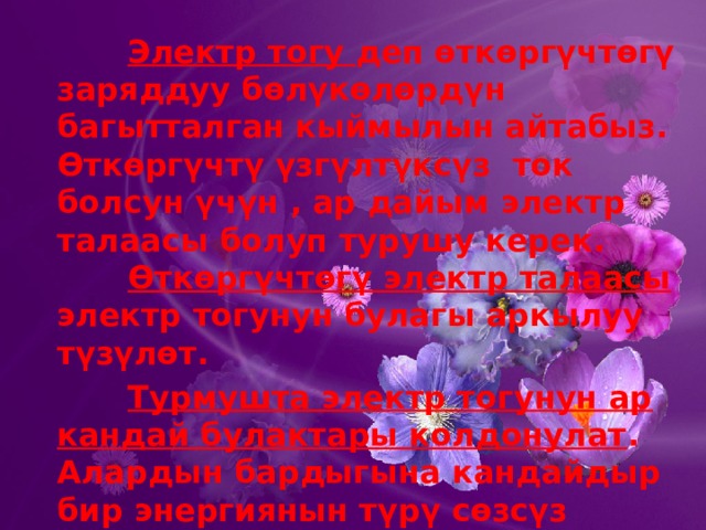    Электр тогу деп өткөргүчтөгү заряддуу бөлүкөлөрдүн багытталган кыймылын айтабыз. Өткөргүчтү үзгүлтүксүз ток болсун үчүн , ар дайым электр талаасы болуп турушу керек.     Өткөргүчтөгү электр талаасы электр тогунун булагы аркылуу түзүлөт.    Турмушта электр тогунун ар кандай булактары колдонулат . Алардын бардыгына кандайдыр бир энергиянын түрү сөзсүз электр энергиясына айланат. 