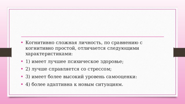 Когнитивно сложная личность, по сравнению с когнитивно простой, отличается следующими характеристиками: 1) имеет лучшее психическое здоровье; 2) лучше справляется со стрессом; 3) имеет более высокий уровень самооценки: 4) более адаптивна к новым ситуациям. 