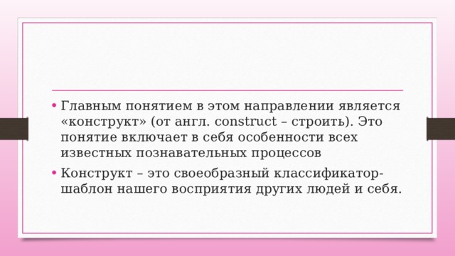 Главным понятием в этом направлении является «конструкт» (от англ. construct – строить). Это понятие включает в себя особенности всех известных познавательных процессов Конструкт – это своеобразный классификатор-шаблон нашего восприятия других людей и себя. 