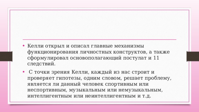 Келли открыл и описал главные механизмы функционирования личностных конструктов, а также сформулировал основополагающий постулат и 11 следствий.  С точки зрения Келли, каждый из нас строит и проверяет гипотезы, одним словом, решает проблему, является ли данный человек спортивным или неспортивным, музыкальным или немузыкальным, интеллигентным или неинтеллигентным и т.д. 
